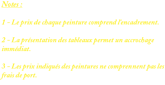 Notes : 1 - Le prix de chaque peinture comprend l'encadrement. 2 - La présentation des tableaux permet un accrochage immédiat. 3 - Les prix indiqués des peintures ne comprennent pas les frais de port. 