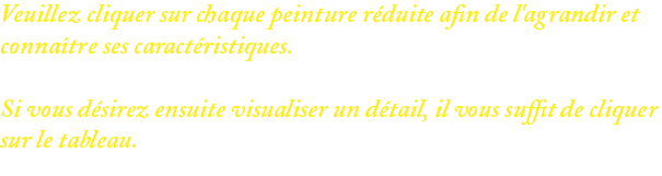 Veuillez cliquer sur chaque peinture réduite afin de l'agrandir et connaître ses caractéristiques. Si vous désirez ensuite visualiser un détail, il vous suffit de cliquer sur le tableau.